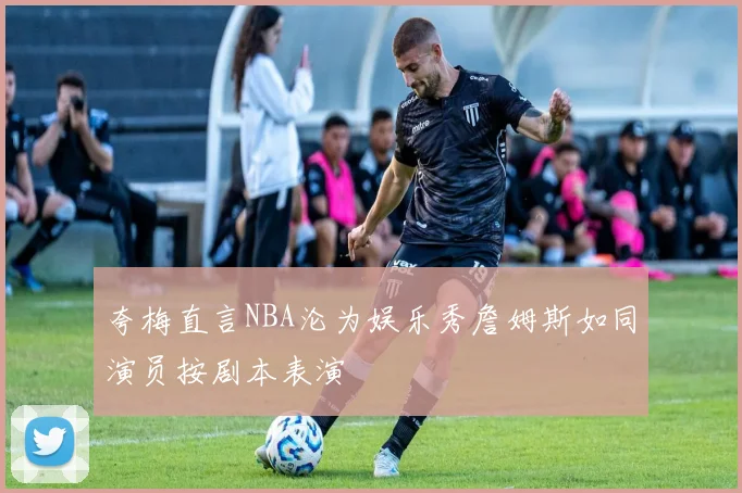 夸梅直言NBA沦为娱乐秀詹姆斯如同演员按剧本表演