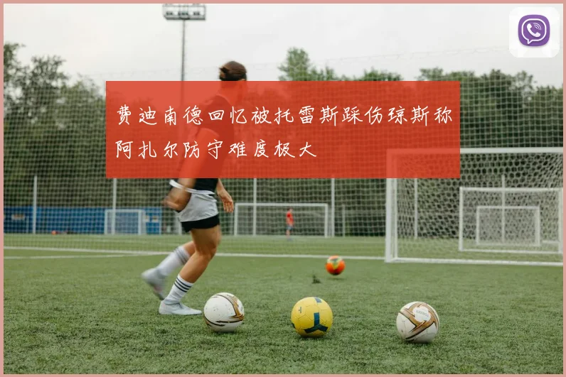 费迪南德回忆被托雷斯踩伤琼斯称阿扎尔防守难度极大