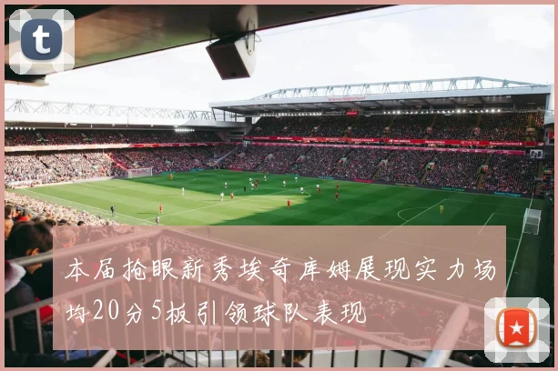 本届抢眼新秀埃奇库姆展现实力场均20分5板引领球队表现