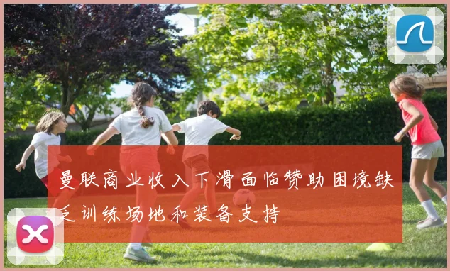 曼联商业收入下滑面临赞助困境缺乏训练场地和装备支持
