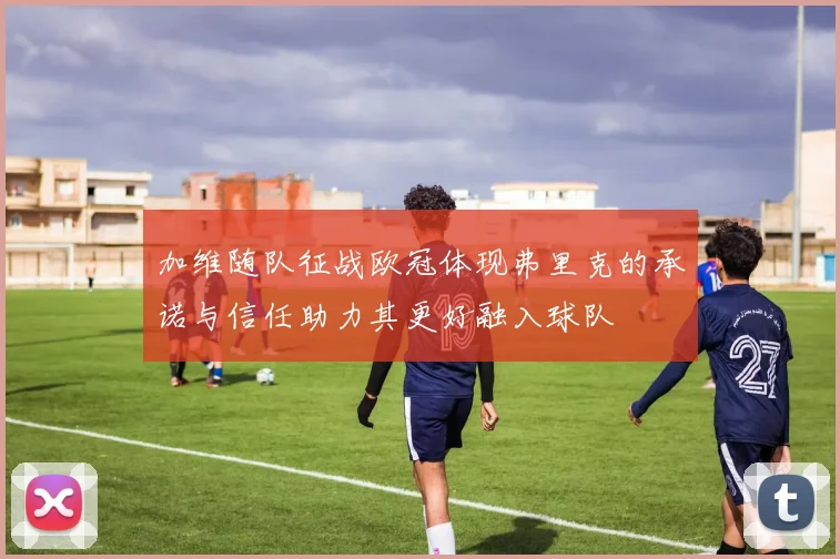 加维随队征战欧冠体现弗里克的承诺与信任助力其更好融入球队