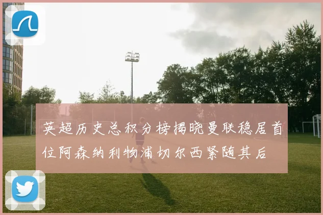 英超历史总积分榜揭晓曼联稳居首位阿森纳利物浦切尔西紧随其后