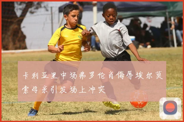 卡利亚里中场弗罗伦肖侮辱埃尔莫索母亲引发场上冲突