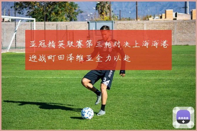 亚冠精英联赛第三轮对决上海海港迎战町田泽维亚全力以赴