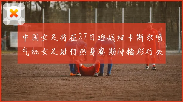 中国女足将在27日迎战纽卡斯尔喷气机女足进行热身赛期待精彩对决