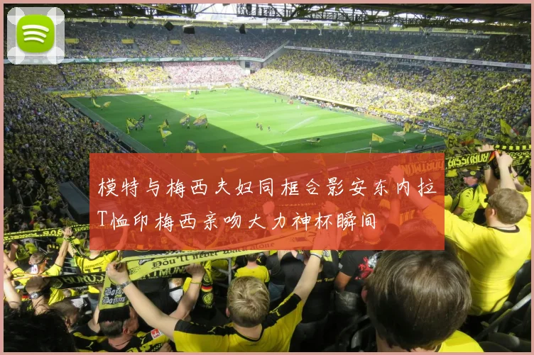 模特与梅西夫妇同框合影安东内拉T恤印梅西亲吻大力神杯瞬间