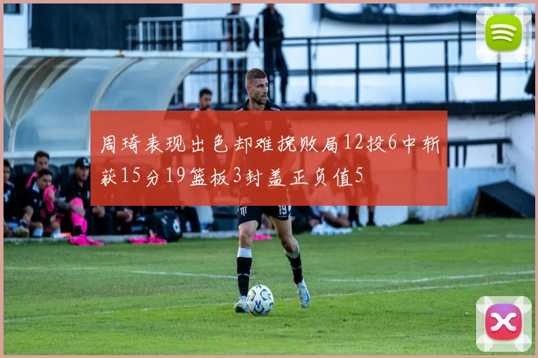 周琦表现出色却难挽败局12投6中斩获15分19篮板3封盖正负值5