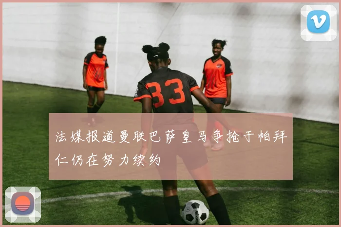 法媒报道曼联巴萨皇马争抢于帕拜仁仍在努力续约