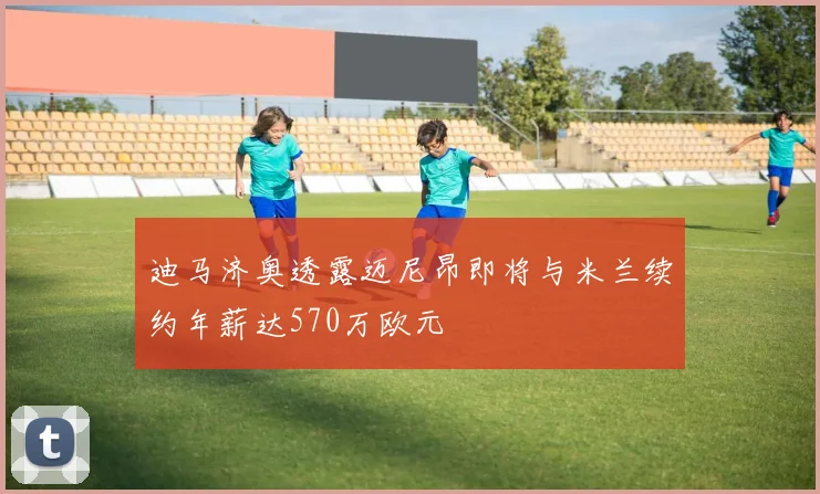 迪马济奥透露迈尼昂即将与米兰续约年薪达570万欧元