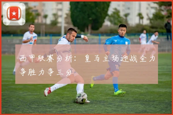 西甲联赛分析：皇马主场迎战全力争胜力争三分