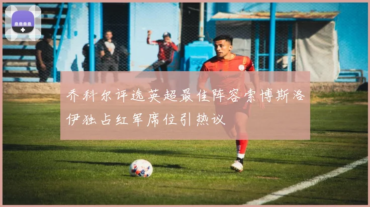 乔科尔评选英超最佳阵容索博斯洛伊独占红军席位引热议