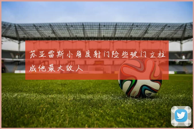 苏亚雷斯小角度射门险些破门立柱成他最大敌人