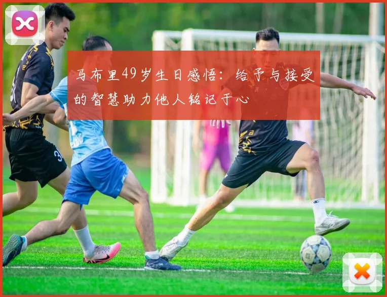 马布里49岁生日感悟：给予与接受的智慧助力他人铭记于心
