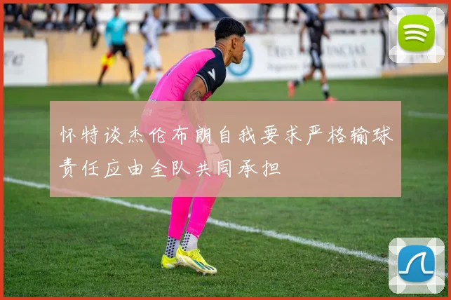 怀特谈杰伦布朗自我要求严格输球责任应由全队共同承担