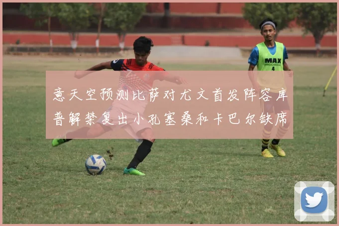 意天空预测比萨对尤文首发阵容库普解禁复出小孔塞桑和卡巴尔缺席