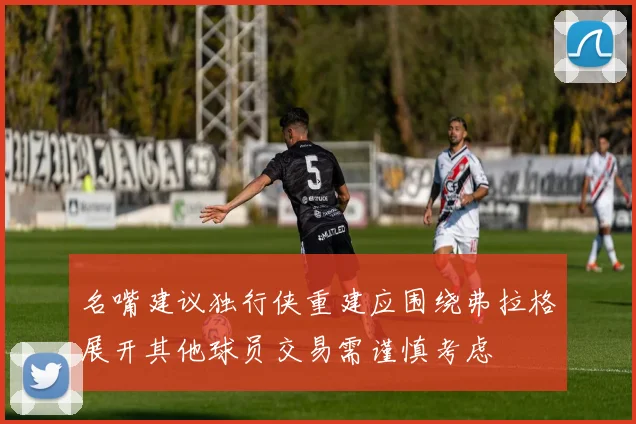 名嘴建议独行侠重建应围绕弗拉格展开其他球员交易需谨慎考虑