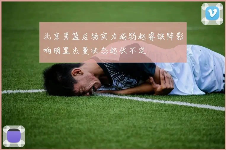 北京男篮后场实力减弱赵睿缺阵影响明显杰曼状态起伏不定