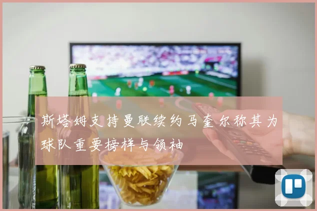 斯塔姆支持曼联续约马奎尔称其为球队重要榜样与领袖