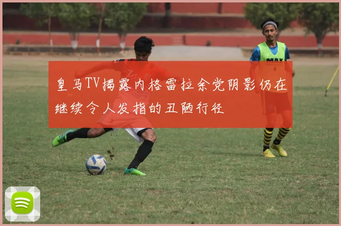 皇马TV揭露内格雷拉余党阴影仍在继续令人发指的丑陋行径
