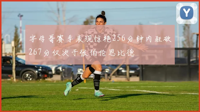 字母哥赛季表现惊艳256分钟内狂砍267分仅次于张伯伦恩比德