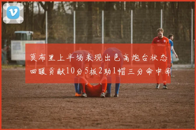 莫布里上半场表现出色高炮台状态回暖贡献10分5板2助1帽三分命中率高达66