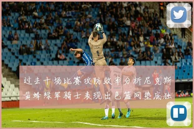 过去十场比赛攻防效率分析尼克斯黄蜂绿军骑士表现出色篮网垫底独占鳌头