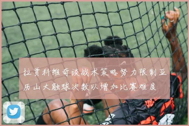 拉贾科维奇谈战术策略努力限制亚历山大触球次数以增加比赛难度