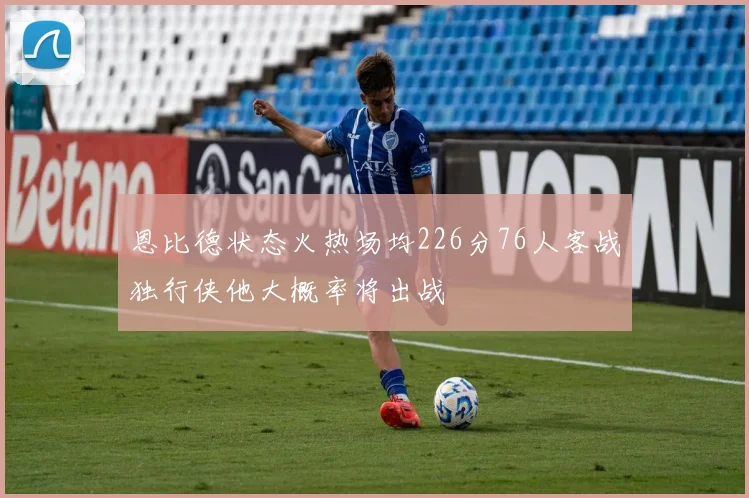 恩比德状态火热场均226分76人客战独行侠他大概率将出战
