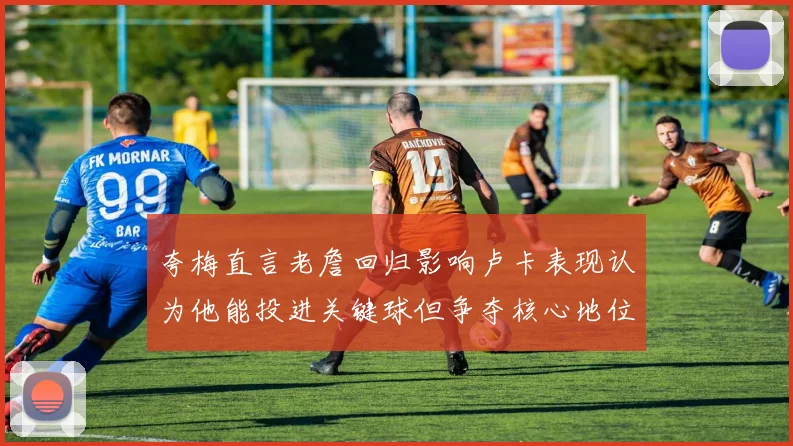 夸梅直言老詹回归影响卢卡表现认为他能投进关键球但争夺核心地位成阻碍