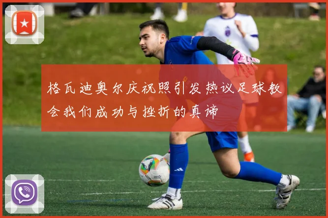 格瓦迪奥尔庆祝照引发热议足球教会我们成功与挫折的真谛