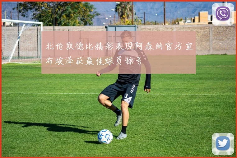 北伦敦德比精彩表现阿森纳官方宣布埃泽获最佳球员称号