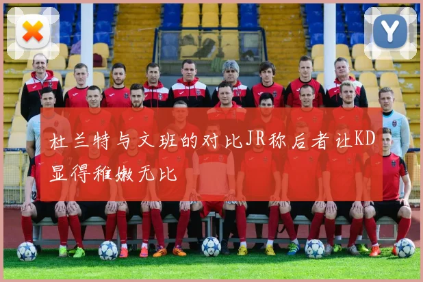 杜兰特与文班的对比JR称后者让KD显得稚嫩无比