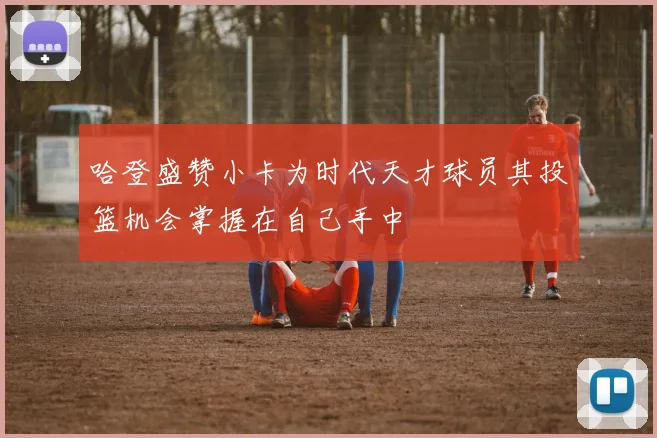 哈登盛赞小卡为时代天才球员其投篮机会掌握在自己手中