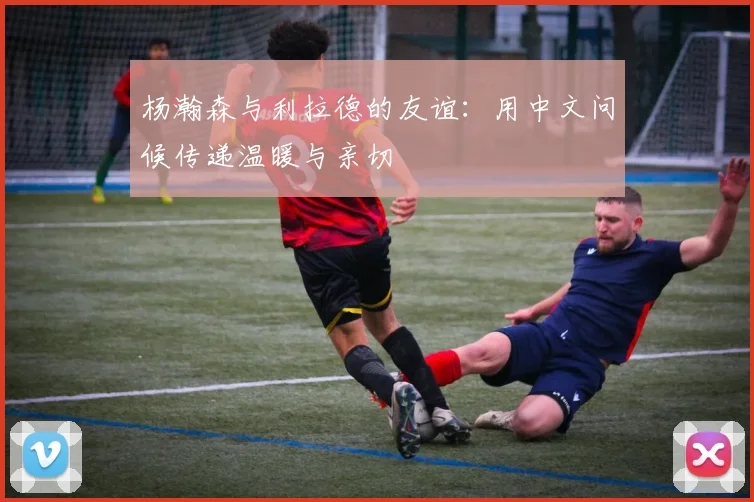 杨瀚森与利拉德的友谊：用中文问候传递温暖与亲切