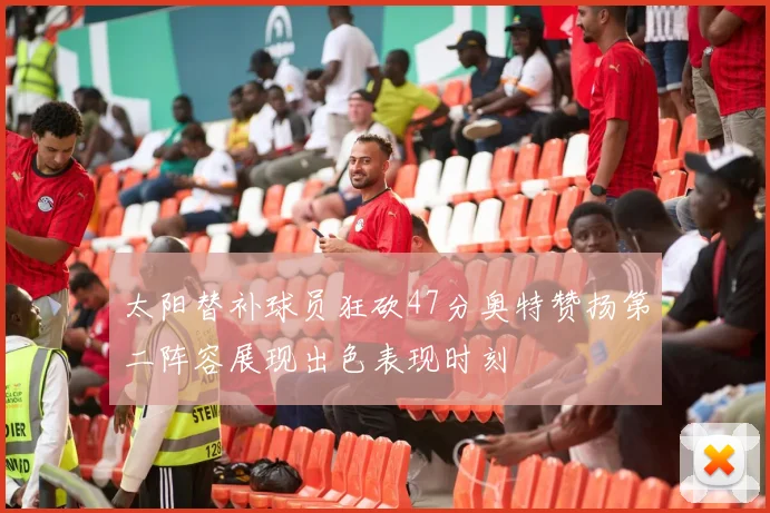 太阳替补球员狂砍47分奥特赞扬第二阵容展现出色表现时刻