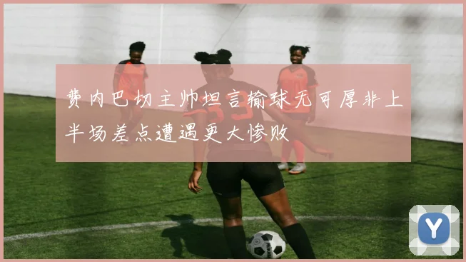 费内巴切主帅坦言输球无可厚非上半场差点遭遇更大惨败