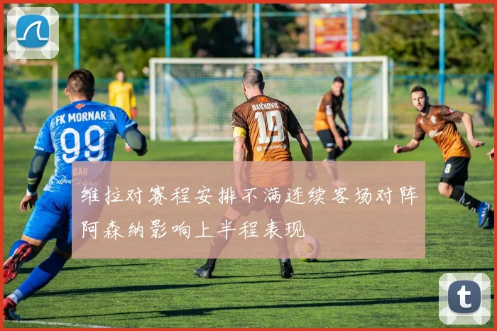维拉对赛程安排不满连续客场对阵阿森纳影响上半程表现