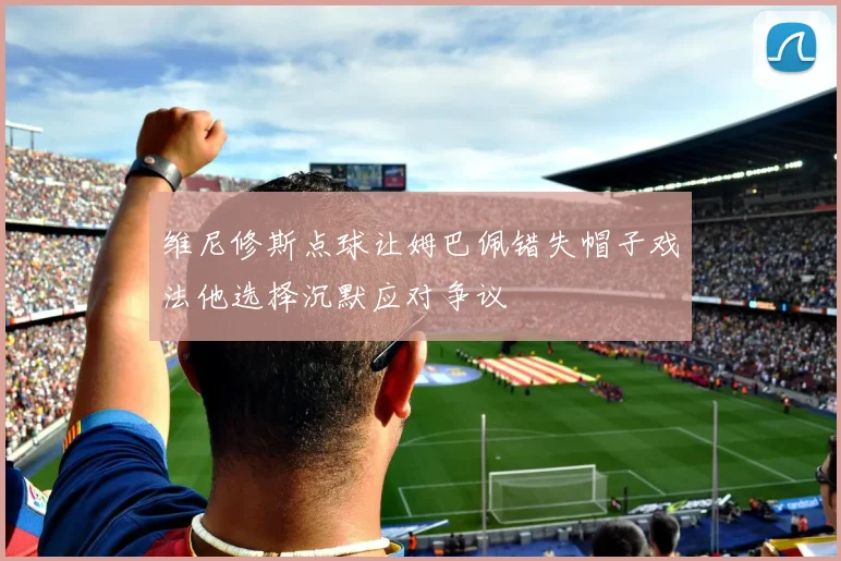 维尼修斯点球让姆巴佩错失帽子戏法他选择沉默应对争议