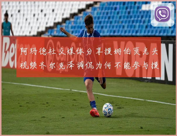 阿玛德社交媒体分享摸姆伯莫光头视频齐尔克泽调侃为何不能参与摸头活动