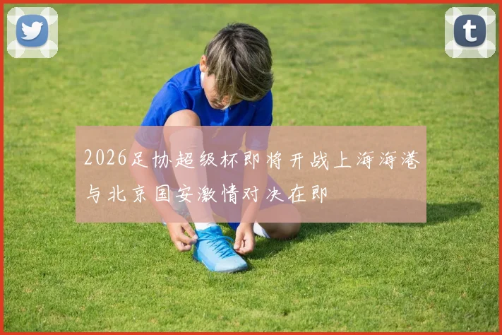 2026足协超级杯即将开战上海海港与北京国安激情对决在即